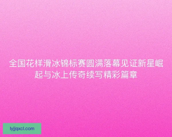 全国花样滑冰锦标赛圆满落幕见证新星崛起与冰上传奇续写精彩篇章