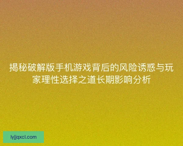 揭秘破解版手机游戏背后的风险诱惑与玩家理性选择之道长期影响分析