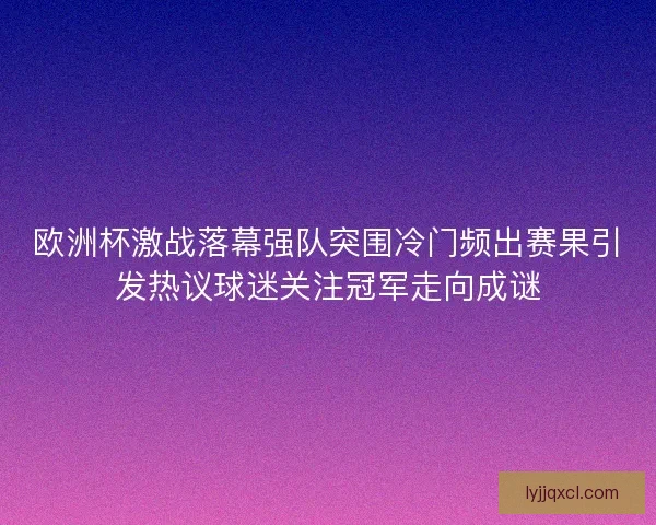 欧洲杯激战落幕强队突围冷门频出赛果引发热议球迷关注冠军走向成谜
