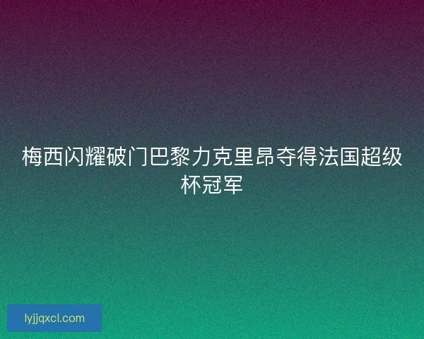 梅西闪耀破门巴黎力克里昂夺得法国超级杯冠军