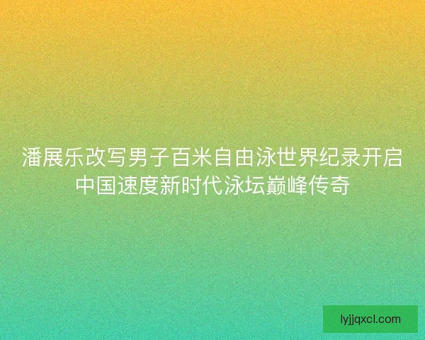 潘展乐改写男子百米自由泳世界纪录开启中国速度新时代泳坛巅峰传奇