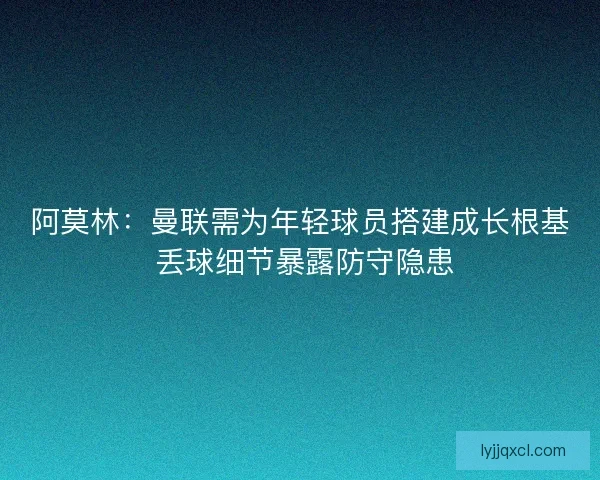 阿莫林：曼联需为年轻球员搭建成长根基 丢球细节暴露防守隐患