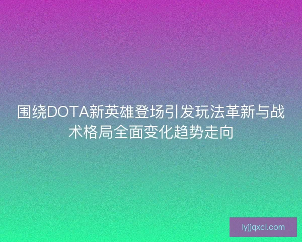 围绕DOTA新英雄登场引发玩法革新与战术格局全面变化趋势走向