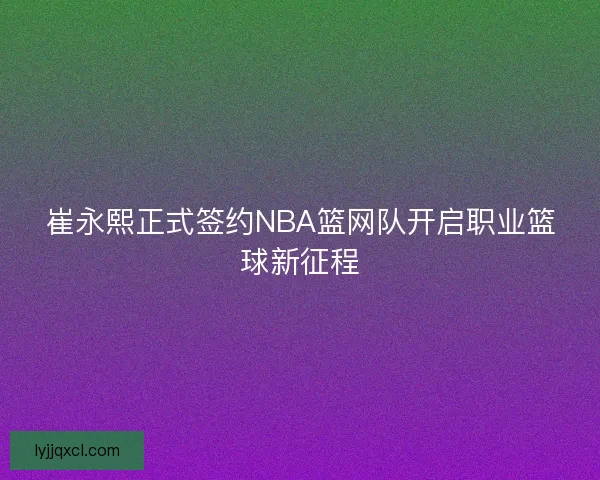 崔永熙正式签约NBA篮网队开启职业篮球新征程